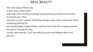 REAL BEAUTY
The next series of Dove ads,
in June 2005, were known
internally as the Firming campaign because they promoted a cream that
firmed the skin.They
featured six “real” women cheerfully posing in plain white underwear. Dove
marketing director for
the United States, Kathy O’Brien, told the Press that the company wanted
the ads to “change the way
society views beauty,” and “provoke discussion and debate about real
beauty.”
 