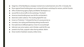 ■ Stage four of the Real Beauty campaign involved not an advertisement, but a film. In Canada, the
■ Dove regional brand building team was running self esteem workshops for women, and theToronto
■ office of advertising agency Ogilvy and Mather developed a 112
■ second film to drive traffic to the workshops.The North
■ American brand building team saw the film and decided it
■ deserved a wider audience.The resulting digital film was
■ known as “Evolution.” It showed the face of a young woman as
■ cosmetics, hair styling and Photoshop editing transformed it
■ from plainness to billboard glamour. Given its unusual length
■ television was not an option, and in October 2006 the film was
■ posted toYouTube, a popular video sharing website. Within
■ three months it had been viewed 3 million times.
 