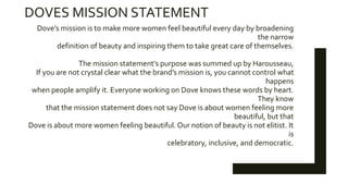 DOVES MISSION STATEMENT
Dove’s mission is to make more women feel beautiful every day by broadening
the narrow
definition of beauty and inspiring them to take great care of themselves.
The mission statement’s purpose was summed up by Harousseau,
If you are not crystal clear what the brand’s mission is, you cannot control what
happens
when people amplify it. Everyone working on Dove knows these words by heart.
They know
that the mission statement does not say Dove is about women feeling more
beautiful, but that
Dove is about more women feeling beautiful. Our notion of beauty is not elitist. It
is
celebratory, inclusive, and democratic.
 
