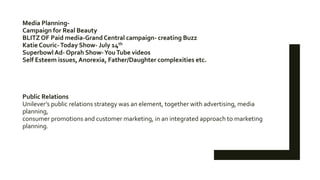 Media Planning-
Campaign for Real Beauty
BLITZ OF Paid media-Grand Central campaign- creating Buzz
Katie Couric-Today Show- July 14th
Superbowl Ad- Oprah Show-YouTube videos
Self Esteem issues, Anorexia, Father/Daughter complexities etc.
Public Relations
Unilever’s public relations strategy was an element, together with advertising, media
planning,
consumer promotions and customer marketing, in an integrated approach to marketing
planning.
 