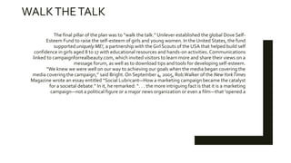 WALKTHETALK
The final pillar of the plan was to “walk the talk.” Unilever established the global Dove Self-
Esteem Fund to raise the self-esteem of girls and young women. In the United States, the fund
supported uniquely ME!, a partnership with the Girl Scouts of the USA that helped build self
confidence in girls aged 8 to 17 with educational resources and hands-on activities. Communications
linked to campaignforrealbeauty.com, which invited visitors to learn more and share their views on a
message forum, as well as to download tips and tools for developing self-esteem.
“We knew we were well on our way to achieving our goals when the media began covering the
media covering the campaign,” said Bright. On September 4, 2005, RobWalker of the NewYorkTimes
Magazine wrote an essay entitled “Social Lubricant—How a marketing campaign became the catalyst
for a societal debate.” In it, he remarked: “. . . the more intriguing fact is that it is a marketing
campaign—not a political figure or a major news organization or even a film—that ‘opened a
 