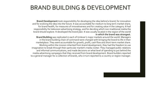 BRAND BUILDING & DEVELOPMENT
Brand Development took responsibility for developing the idea behind a brand, for innovation
and for evolving the idea into the future. It was accountable for medium to long term market share,
for brand health, for measures of innovativeness and for creating value in the category. It had
responsibility for television advertising strategy, and for deciding which non-traditional media the
brand should explore. It developed the brand plan. It was usually located in the region of the world
in which the brand was strongest.
Brand Building was replicated in each of Unilever’s major markets around the world. Managers
in the brand building chain of command were charged with bringing the brand to life in their
marketplace.They were accountable for growth, profit, cash flow and short-term market share.
Working within the mission inherited from brand development, they had the freedom to use
imagination to break through their particular market’s media clutter. They managed public relations
and informal communications, and made decisions on what level of spending to put behind the
media advertising campaigns that they received from brand development. Brand builders reported
to a general manager for a collection of brands, who in turn reported to a country or region manager.
 