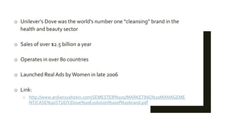o Unilever’s Dove was the world’s number one “cleansing” brand in the
health and beauty sector
o Sales of over $2.5 billion a year
o Operates in over 80 countries
o Launched Real Ads byWomen in late 2006
o Link:
o http://www.ardiansyahzein.com/SEMESTER%201/MARKETING%20MANAGEME
NT/CASE%20STUDY/Dove%20Evolution%20of%20brand.pdf
 
