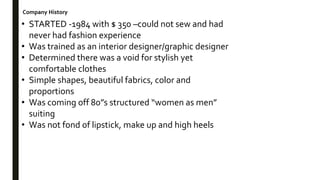 Company History
• STARTED -1984 with $ 350 –could not sew and had
never had fashion experience
• Was trained as an interior designer/graphic designer
• Determined there was a void for stylish yet
comfortable clothes
• Simple shapes, beautiful fabrics, color and
proportions
• Was coming off 80”s structured “women as men”
suiting
• Was not fond of lipstick, make up and high heels
 