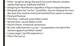 • Fisher “sought to design fad-proof, but trend-relevant, timeless
clothes that had an indefinite shelf life. “
• Designing for RealWomen regardless of figure shape/silhouette
• Designed upon the “no fuss “ possibility- ways to integrate for every
day wear that could be mixed and matched from season to season.
• Fluid and Practical
• First show – sold only 3,000 dollars worth
• Second show- 40,000 dollars worth
• Passion Pieces- emotional connections
• By 2010- baby boomers ( 45-64) – 1/3 population and 25% of the
womens apparel 200 billion market
• Living Longer ( 79.6 life expectancy )
• Fifty is the new 40
 
