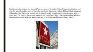 Each season, the product line featured “passion pieces,” items that Fisher felt passionate about and
that she felt reflected the spirit of the collection. Frank Gazetta, president of Macy’s North explained
Fisher’s key role, “When the founder and designer is totally into a brand, it never loses the spirit it
starts with.The roots of the concept are good, but a lot of it is Eileen…she is very involved with the
brand and she knows what she wants the brand to be:The voice of Eileen is always there.”1
 