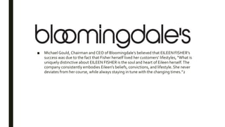 ■ Michael Gould, Chairman and CEO of Bloomingdale’s believed that EILEEN FISHER’s
success was due to the fact that Fisher herself lived her customers’ lifestyles, “What is
uniquely distinctive about EILEEN FISHER is the soul and heart of Eileen herself.The
company consistently embodies Eileen’s beliefs, convictions, and lifestyle. She never
deviates from her course, while always staying in tune with the changing times.”2
 