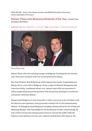 PRESS RELEASE - Source: http://www.rail-news.com/2010/10/12/satnam-thiara-wins-
newcomergraduate-of-the-year/
Satnam Thiara wins Newcomer/Graduate of the Year - Railstaff Trade
Newspaper (Rail Media)
12 Oct 2010 ⋅ by Gemma ⋅ in Rail News ⋅ 0 Comments ⋅ Tags: awards, bridgeway, cleshar, edward welsh, iain
coucher, Pete Waterman, rail media, railstaff, satnam thiara, tom o'connor
Satnam Thiara (Left)
Satnam Thiara, sales and marketing manager at Bridgeway Consulting Ltd, has won this
year’s Newcomer /Graduate of the Year Award sponsored by Cleshar.
Says Tom O’Connor, Rail Media Group, which organises the awards, ‘Congratulations to
Satnam who is a real credit to Bridgeway. He has a degree in Business Management and
comes from Derby, a traditional railway town. Satnam is part of the new generation of
railway people taking forward the dynamics of the fast growing and hugely successful new
rail industry. Well done, Satnam.’
Satnam joined Bridgeway in June 2009 and is a relative newcomer to the rail industry with
less than two years experience, having previously worked in the IT and communications
industry. At Nottingham-based Bridgeway Consulting, Satnam took up the role of Sales and
Marketing Manager, with responsibility for the development of safety critical training. He
had a remit to increase the training business turnover and raise the profile within the
industry of what had been a low key and a relatively small division of the business. His
 