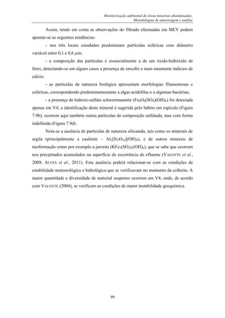 Monitorização ambiental de áreas mineiras abandonadas:
Metodologias de amostragem e análise
99
Assim, tendo em conta as observações do filtrado efectuadas em MEV podem
apontar-se as seguintes tendências:
- nos três locais estudados predominam partículas esféricas com diâmetro
variável entre 0,1 e 0,6 µm;
- a composição das partículas é essencialmente a de um óxido-hidróxido de
ferro, detectando-se em alguns casos a presença de enxofre e mais raramente indícios de
cálcio;
- as partículas de natureza biológica apresentam morfologias filamentosas e
esféricas, correspondendo predominantemente a algas acidófilas e a algumas bactérias;
- a presença do hidroxi-sulfato schwertmannite (Fe8O8(SO4)(OH)6) foi detectada
apenas em V4; a identificação deste mineral é sugerida pelo hábito em espículo (Figura
7.9b); ocorrem aqui também outras partículas de composição sulfatada, mas com forma
indefinida (Figura 7.9d).
Nota-se a ausência de partículas de natureza silicatada, tais como os minerais de
argila (principalmente a caulinite – Al2[Si2O10](OH)4), e de outros minerais de
neoformação como por exemplo a jarosite (KFe3(SO4)2(OH)6), que se sabe que ocorrem
nos precipitados acumulados na superfície de escorrência do efluente (VALENTE et al.,
2009; ALVES et al., 2011). Esta ausência poderá relacionar-se com as condições de
estabilidade meteorológica e hidrológica que se verificavam no momento da colheita. A
maior quantidade e diversidade de material suspenso ocorrem em V4, onde, de acordo
com VALENTE (2004), se verificam as condições de maior instabilidade geoquímica.
 
