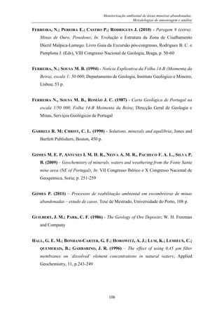 Monitorização ambiental de áreas mineiras abandonadas:
Metodologias de amostragem e análise
106
FERREIRA, N.; PEREIRA E.; CASTRO P.; RODRIGUES J. (2010) - Paragem 9 (extra):
Minas de Ouro, Penedono; In: Evolução e Estrutura da Zona de Cisalhamento
Dúctil Malpica-Lamego. Livro Guia da Excursão pós-congresso, Rodrigues B. C. e
Pamplona J. (Eds), VIII Congresso Nacional de Geologia, Braga, p. 50-60
FERREIRA, N.; SOUSA M. B. (1994) - Notícia Explicativa da Folha 14-B (Moimenta da
Beira), escala 1: 50 000; Departamento de Geologia, Instituto Geológico e Mineiro,
Lisboa; 53 p.
FERREIRA N., SOUSA M. B., ROMÃO J. C. (1987) - Carta Geológica de Portugal na
escala 1/50 000, Folha 14-B Moimenta da Beira; Direcção Geral de Geologia e
Minas, Serviços Geológicos de Portugal
GARRELS R. M; CHRIST, C. L. (1990) - Solutions, minerals and equilibria; Jones and
Bartlett Publishers, Boston, 450 p.
GOMES M. E. P, ANTUNES I. M. H. R., NEIVA A. M. R., PACHECO F. A. L., SILVA P.
B. (2009) – Geochemistry of minerals, waters and weathering from the Fonte Santa
mine area (NE of Portugal); In: VII Congresso Ibérico e X Congresso Nacional de
Geoquímica, Soria; p. 251-259
GOMES P. (2011) – Processos de reabilitação ambiental em escombreiras de minas
abandonadas – estudo de casos. Tese de Mestrado, Universidade do Porto, 108 p.
GUILBERT, J. M.; PARK, C. F. (1986) - The Geology of Ore Deposits; W. H. Freeman
and Company
HALL, G. E. M.; BONHAM-CARTER, G. F.; HOROWITZ, A. J.; LUM, K.; LEMIEUX, C.;
QUEMERAIS, B.; GARBARINO, J. R. (1996) – The effect of using 0,45 µm filter
membranes on „dissolved‟ element concentrations in natural waters; Applied
Geochemistry, 11, p.243-249
 