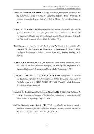 Monitorização ambiental de áreas mineiras abandonadas:
Metodologias de amostragem e análise
111
PORTUGAL FERREIRA, M.P. (1971) – Jazigos uraníferos portugueses, Jazigos de Au-
Ag- Sulfuretos do norte de Portugal; I Congresso Hispano – Luso - Americano de
geologia económica. Livro – Guia nº 5. D-G de Minas e Serviços Geológicos; p.
46-54
RIBEIRO, C. M. (2005) – Estabelecimento de uma rotina laboratorial para análise
química de sedimentos e sua aplicação a sedimentos continentais do Minho NW
Portugal): contribuição para a reconstituição paleoambiental da região; Mestrado
em Ciências do Ambiente, Universidade do Minho; 182 p.
RIBEIRO, A.; MARQUES, F.; MUNHÁ, J.; CASTRO, P.; PEREIRA, E.; MEIRELES, C.;
RIBEIRO, M. A.; PEREIRA, D.; NORONHA, F.; FERREIRA, N. (2001) – Carta
Geológica de Portugal - Folha 2, escala 1/200 000; Serviços Geológicos de
Portugal
ROSA D. R. N. & ROMBERGER S. B. (2003) - Isotopic constrains on the classification of
the Jales Au District (Northern Portugal); “A Geologia de Engenharia e os
Recursos Geológicos”, 2; Imprensa da Universidade; Coimbra; p.31-43
ROSA, M. C.; NOGUEIRA, C. A.; TRANCOSO M. A. (2005) - Programa Da Garantia
Da Qualidade Aplicado À Determinação De Metais Em Lamas Industriais, 1ª
Conferência Nacional – MEDIR MAIS E MELHOR SPMet (Sociedade Portuguesa
de Química), Lisboa, Portugal
SABATER, S.; CAMBRA, J.; CATALAN, J.; GUASCH, H.; IVORRA, N.; ROMANÍ, A.
(2003) – Structure and function of benthic algal communities in an extremely acid
river; Journal of Phycology, 39, p. 481-489
SANTOS OLIVEIRA, J.M.; ÁVILA, P.F. (1995) – Avaliação do impacto químico
ambiental provocado por uma exploração mineira. Um caso de estudo na mina de
Jales; Estudos, Notas e Trabalhos, IGM, 37, p. 25-50.
 