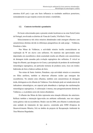 Monitorização ambiental de áreas mineiras abandonadas:
Metodologias de amostragem e análise
6
amostras (0,45 µm) e que este facto influencia os resultados analíticos posteriores,
nomeadamente no que respeita a teores de metais e metalóides.
1.2. Contexto territorial e geomineiro
Os locais seleccionados para o presente estudo localizam-se na zona Norte/Centro
de Portugal, envolvendo os distritos de Viana do Castelo, Vila Real e Viseu.
Seleccionaram-se três sítios mineiros abandonados onde emergem efluentes com
características distintas devido às diferenças paragenéticas de cada jazigo – Valdarcas,
Penedono e Jales.
Nas Minas de Valdarcas, a actividade mineira incidiu essencialmente na
exploração de W em skarns com sulfuretos. Os materiais não aproveitados eram
depositados em escombreira e deste acumulado resulta um efluente com características
de drenagem ácida causadas pela evolução supergénica dos sulfuretos. É visível ao
longo do efluente, que desagua no rio Coura, a precipitação de produtos de neoformação
mineralógica supergénica, em particular misturas de produtos ocres, ricos em óxidos-
hidróxidos de ferro e hidroxi-sulfatos de ferro.
Nas minas de Santo António, Penedono, cuja actividade mineira se concentrou
em filões auríferos, também se observam efluentes ácidos que emergem das
escombreiras. No entanto estes efluentes, também com características de drenagem
ácida, distinguem-se do efluente de Valdarcas. Esta distinção pode ser notada através de
indicadores mineralógicos, em especial pela abundância e tipologia das neoformações
mineralógicas supergénicas. A salinização é intensa, mas parageneticamente distinta de
Valdarcas, e, os produtos ocres são menos abundantes.
O efluente das Minas de Jales representa uma situação diferente dos anteriores.
Reflecte também a interacção água-rocha em ambiente sulfuretado, mas tem origem
numa galeria e não na escombreira. Desde o ano de 2006, este efluente é conduzido para
uma unidade de tratamento de tipo passivo, construída pela EDM (Empresa de
Desenvolvimento Mineiro, SA) no âmbito do projecto de Recuperação Ambiental de
Área Mineiras Degradadas.
 