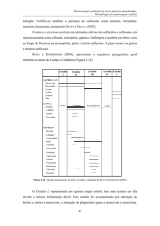 Monitorização ambiental de áreas mineiras abandonadas:
Metodologias de amostragem e análise
41
lolingite. Verifica-se também a presença de sulfossais como pearcite, tetraedrite,
tenantite, bournonite, jamesonite NEIVA E SILVA, (1987).
O ouro e o electrum ocorrem em inclusões nativas em sulfuretos e sulfossais, em
intercrescimento com a blenda, calcopirite, galena e freibergite e também em finos veios
ao longo de fracturas na arsenopirite, pirite e outros sulfuretos. A prata ocorre na galena
e noutros sulfossais.
ROSA E ROMBERGER (2003), apresentam a sequência paragenética geral
referente às áreas do Campo e Gralheira (Figura 3.12).
Figura 3.12 - Quadro paragenético de Jales. Extraído e adaptado de ROSA E ROMBERGER (2003)
O Estádio I, representado por quartzo negro estéril, tem uma textura em fita
devido à intensa deformação dúctil. Este estádio foi acompanhado por alteração de
biotite e clorite a moscovite, e alteração de plagioclase ígnea a moscovite e microclina.
 