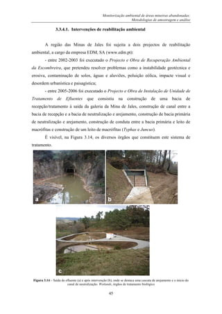 Monitorização ambiental de áreas mineiras abandonadas:
Metodologias de amostragem e análise
45
3.3.4.1. Intervenções de reabilitação ambiental
A região das Minas de Jales foi sujeita a dois projectos de reabilitação
ambiental, a cargo da empresa EDM, SA (www.edm.pt):
- entre 2002-2003 foi executado o Projecto e Obra de Recuperação Ambiental
da Escombreira, que pretendeu resolver problemas como a instabilidade geotécnica e
erosiva, contaminação de solos, águas e aluviões, poluição eólica, impacte visual e
desordem urbanística e paisagística;
- entre 2005-2006 foi executado o Projecto e Obra de Instalação de Unidade de
Tratamento de Efluentes que consistiu na construção de uma bacia de
recepção/tratamento à saída da galeria da Mina de Jales, construção de canal entre a
bacia de recepção e a bacia de neutralização e arejamento, construção de bacia primária
de neutralização e arejamento, construção de conduta entre a bacia primária e leito de
macrófitas e construção de um leito de macrófitas (Typhas e Juncus).
É visível, na Figura 3.14, os diversos órgãos que constituem este sistema de
tratamento.
Figura 3.14 – Saída do efluente (a) e após intervenção (b), onde se destaca uma cascata de arejamento e o início do
canal de neutralização. Wetlands, órgãos de tratamento biológico
 