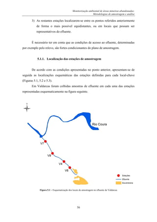 Monitorização ambiental de áreas mineiras abandonadas:
Metodologias de amostragem e análise
56
3) As restantes estações localizarem-se entre os pontos referidos anteriormente
de forma o mais possível equidistantes, ou em locais que possam ser
representativos do efluente.
É necessário ter em conta que as condições de acesso ao efluente, determinadas
por exemplo pelo relevo, são fortes condicionantes do plano de amostragem.
5.1.1. Localização das estações de amostragem
De acordo com as condições apresentadas no ponto anterior, apresentam-se de
seguida as localizações esquemáticas das estações definidas para cada local-chave
(Figuras 5.1, 5.2 e 5.3).
Em Valdarcas foram colhidas amostras de efluente em cada uma das estações
representadas esquematicamente na figura seguinte.
Figura 5.1 – Esquematização dos locais de amostragem no efluente de Valdarcas
 