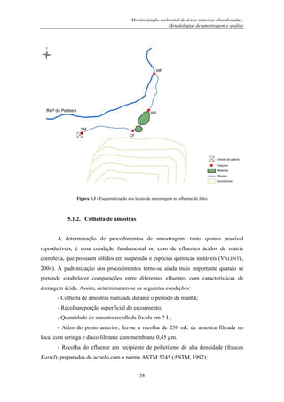 Monitorização ambiental de áreas mineiras abandonadas:
Metodologias de amostragem e análise
58
Figura 5.3 - Esquematização dos locais de amostragem no efluente de Jales
5.1.2. Colheita de amostras
A determinação de procedimentos de amostragem, tanto quanto possível
reprodutíveis, é uma condição fundamental no caso de efluentes ácidos de matriz
complexa, que possuem sólidos em suspensão e espécies químicas instáveis (VALENTE,
2004). A padronização dos procedimentos torna-se ainda mais importante quando se
pretende estabelecer comparações entre diferentes efluentes com características de
drenagem ácida. Assim, determinaram-se as seguintes condições:
- Colheita de amostras realizada durante o período da manhã;
- Recolhan porção superficial do escoamento;
- Quantidade de amostra recolhida fixada em 2 L;
- Além do ponto anterior, fez-se a recolha de 250 mL de amostra filtrada no
local com seringa e disco filtrante com membrana 0,45 µm.
- Recolha do efluente em recipiente de polietileno de alta densidade (frascos
Kartel), preparados de acordo com a norma ASTM 5245 (ASTM, 1992);
 