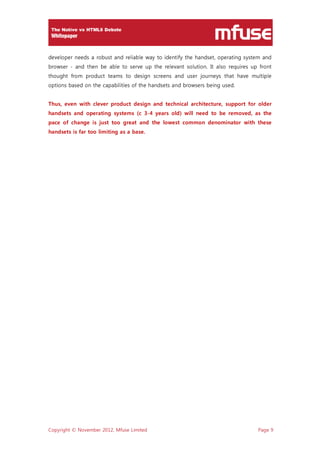 Copyright © November 2012, Mfuse Limited Page 9
developer needs a robust and reliable way to identify the handset, operating system and
browser - and then be able to serve up the relevant solution. It also requires up front
thought from product teams to design screens and user journeys that have multiple
options based on the capabilities of the handsets and browsers being used.
Thus, even with clever product design and technical architecture, support for older
handsets and operating systems (c 3-4 years old) will need to be removed, as the
pace of change is just too great and the lowest common denominator with these
handsets is far too limiting as a base.
 