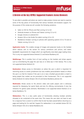 Copyright © November 2012, Mfuse Limited Page 10
A Review of the Key HTML5 Supported Features Across Browsers
To see what is possible and where we need to make product choices we need to examine
some of the key pieces of functionality that various handsets and browsers support. For
the purpose of this review we will consider the following variations:
• Safari on iOS for iPhone and iPad running 3.2 to 6.0
• Androids browser on Phones and Tablets running 1.5 to 4.1
• Google chrome on android 4.0+
• Amazon Silk on the Kindle Fire tablet running 1.0 to 2.0
• Blackberry’s browser running on phones with operating systems 5.0 to 7.0 and on
Tablets running 1.0 to 2.1
Application Cache: This enables storage of images and javascript locally on the handset
which reduces calls to the servers for various animations and actions, and lowers
bandwidth requirements for images which can significantly slow down page loading times.
This is only not supported below Android 2.1 and below Blackberry 6.0.
WebStorage: This is another form of local caching on the handset and allows aspects
such as remembering the page the user was on or what was in their betslip. This is only
not supported below Android 2.0.
Geolocation: Allows access to information on where the user is which is important for
restricting access to certain jurisdictions but also enables personalisation based on where
the user is so that for instance if the user is at or near a football ground when a match is
being played that market can be promoted to their homescreen. This is not supported
below Android 2.0, below Amazon Silk 2.0 and below Blackberry phones 6.0.
Multimedia: Allows access to the phone’s video and audio players and is obviously
required for displaying live sports feeds and also for offering commentaries. It also has
relevance for games audio elements. Multimedia is not supported below Android 2.3 or
below Blackberry 7.0.
Webworkers: This is a very useful piece of functionality allowing multiple activities
(threads) to be conducted at the same time. This means the user does not have to wait
for a response from a server to confirm that his bet has been placed before returning to a
page and looking for his next bet. Support for webworkers is not available below iOS 5.0,
below Amazon Silk 2.0 or below Blackberry 6.0.
 