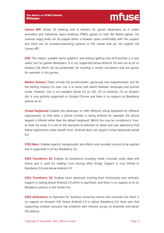 Copyright © November 2012, Mfuse Limited Page 11
Canvas API: Allows 2d drawing and is relevant for games developers as it covers
animation and interactive layers enabling HTML5 games to look like Native games. For
instance angry birds can be played within a browser quite comfortably with this support
and there are no browsers/operating systems in this review that do not support the
Canvas API.
SVG: This means ‘scalable vector graphics’ and without getting into technicalities is a very
useful tool for games developers. It is not supported below Android 3.0 and not at all on
Amazon Silk which can be problematic for building in certain animations that are typical,
for example, in slot games.
Motion Sensors: These include the accelerometer, gyroscope and magnetometer and for
the betting industry its main use is to sense and switch between landscape and portrait
mode. However, this is not available below 4.2 on iOS, 3.0 on Android, 2.0 on Amazon
silk, is only partially supported on Google Chrome and there is no support on Blackberry
phones at all.
Virtual Keyboards: Enables the developer to offer different virtual keyboard for different
requirements so that when a phone number is being entered for example, the phone
keypad is offered rather than the default keyboard. Whilst this may be considered a ‘nice-
to-have’ by many it is one of the examples of attention to detail and user experience that
Native applications really benefit from. Android does not support virtual keyboards below
4.0.
CSS3 Basic: Enables opacity, backgrounds, text effects and rounded corners to be applied
and is supported in all but Blackberry 5.0.
CSS3 Transforms 2d: Enables 2d animations including rotate, translate, scale, skew and
matrix and is used for loading icons among other things. Support is only limited to
Blackberry 5.0 and below Android 2.0.
CSS3 Transforms 3d: Enables more advanced scrolling both horizontally and vertically.
Support is lacking below Android 3.0 which is significant, and there is no support at all on
Blackberry phones or the Kindle Fire.
CSS3 Animations: Is important for building concertina menus and carousels but there is
no support on Amazon Silk, below Android 2.0 or below Blackberry 6.0. Note also that
supporting multiple carousels has problems with memory access on Androids and earlier
iOS devices.
 