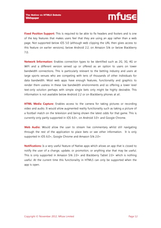 Copyright © November 2012, Mfuse Limited Page 12
Fixed Position Support: This is required to be able to fix headers and footers and is one
of the key features that makes users feel that they are using an app rather than a web
page. Not supported below iOS 5.0 (although web clipping the URL then gives access to
this feature on earlier versions), below Android 2.2, on Amazon Silk or below Blackberry
7.0.
Network Information: Enables connection types to be identified such as 2G, 3G, 4G or
WiFi and a different version served up or offered as an option to users on lower
bandwidth connections. This is particularly relevant to the betting industry and users at
large sports venues who are competing with tens of thousands of other individuals for
data bandwidth. Most web apps have enough features, functionality and graphics to
render them useless in these low bandwidth environments and so offering a lower level
text-only solution perhaps with simple single bets only might be highly desirable. This
information is not available below Android 2.2 or on Blackberry phones at all.
HTML Media Capture: Enables access to the camera for taking pictures or recording
video and audio. It would allow augmented reality functionality such as taking a picture of
a football match on the television and being shown the latest odds for that game. This is
currently only partly supported in iOS 6.0+, on Android 3.0+ and Google Chrome.
Web Audio: Would allow the user to stream live commentary whilst still navigating
through the rest of the application to place bets or see other information. It is only
supported in iOS 6.0+, Google Chrome and Amazon Silk 2.0+
Notifications: Is a very useful feature of Native apps which allows an app that is closed to
notify the user of a change, update, or promotion, or anything else that may be useful.
This is only supported in Amazon Silk 2.0+ and Blackberry Tablet 2.0+ which is nothing
useful. At the current time this functionality in HTML5 can only be supported when the
app is open.
 