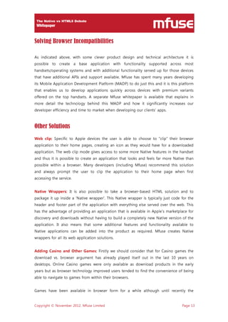 Copyright © November 2012, Mfuse Limited Page 13
Solving Browser Incompatibilities
As indicated above, with some clever product design and technical architecture it is
possible to create a base application with functionality supported across most
handsets/operating systems and with additional functionality served up for those devices
that have additional APIs and support available. Mfuse has spent many years developing
its Mobile Application Development Platform (MADP) to do just this and it is this platform
that enables us to develop applications quickly across devices with premium variants
offered on the top handsets. A separate Mfuse whitepaper is available that explains in
more detail the technology behind this MADP and how it significantly increases our
developer efficiency and time to market when developing our clients’ apps.
Other Solutions
Web clip: Specific to Apple devices the user is able to choose to “clip” their browser
application to their home pages, creating an icon as they would have for a downloaded
application. The web clip mode gives access to some more Native features in the handset
and thus it is possible to create an application that looks and feels far more Native than
possible within a browser. Many developers (including Mfuse) recommend this solution
and always prompt the user to clip the application to their home page when first
accessing the service.
Native Wrappers: It is also possible to take a browser-based HTML solution and to
package it up inside a ‘Native wrapper‘. This Native wrapper is typically just code for the
header and footer part of the application with everything else served over the web. This
has the advantage of providing an application that is available in Apple’s marketplace for
discovery and downloads without having to build a completely new Native version of the
application. It also means that some additional features and functionality available to
Native applications can be added into the product as required. Mfuse creates Native
wrappers for all its web application solutions.
Adding Casino and Other Games: Firstly we should consider that for Casino games the
download vs. browser argument has already played itself out in the last 10 years on
desktops. Online Casino games were only available as download products in the early
years but as browser technology improved users tended to find the convenience of being
able to navigate to games from within their browsers.
Games have been available in browser form for a while although until recently the
 