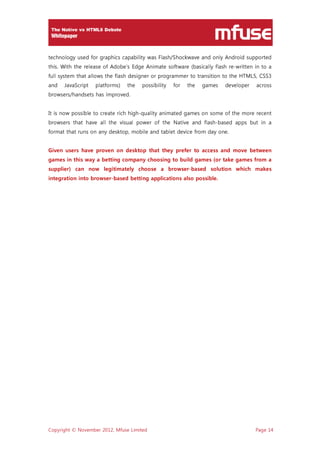 Copyright © November 2012, Mfuse Limited Page 14
technology used for graphics capability was Flash/Shockwave and only Android supported
this. With the release of Adobe’s Edge Animate software (basically flash re-written in to a
full system that allows the flash designer or programmer to transition to the HTML5, CSS3
and JavaScript platforms) the possibility for the games developer across
browsers/handsets has improved.
It is now possible to create rich high-quality animated games on some of the more recent
browsers that have all the visual power of the Native and flash-based apps but in a
format that runs on any desktop, mobile and tablet device from day one.
Given users have proven on desktop that they prefer to access and move between
games in this way a betting company choosing to build games (or take games from a
supplier) can now legitimately choose a browser-based solution which makes
integration into browser-based betting applications also possible.
 