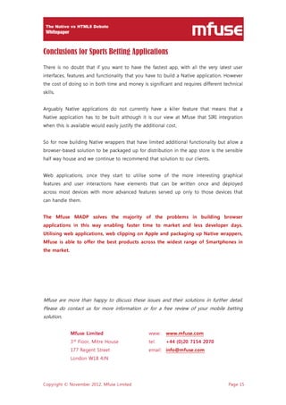 Copyright © November 2012, Mfuse Limited Page 15
Conclusions for Sports Betting Applications
There is no doubt that if you want to have the fastest app, with all the very latest user
interfaces, features and functionality that you have to build a Native application. However
the cost of doing so in both time and money is significant and requires different technical
skills.
Arguably Native applications do not currently have a killer feature that means that a
Native application has to be built although it is our view at Mfuse that SIRI integration
when this is available would easily justify the additional cost.
So for now building Native wrappers that have limited additional functionality but allow a
browser-based solution to be packaged up for distribution in the app store is the sensible
half way house and we continue to recommend that solution to our clients.
Web applications, once they start to utilise some of the more interesting graphical
features and user interactions have elements that can be written once and deployed
across most devices with more advanced features served up only to those devices that
can handle them.
The Mfuse MADP solves the majority of the problems in building browser
applications in this way enabling faster time to market and less developer days.
Utilising web applications, web clipping on Apple and packaging up Native wrappers,
Mfuse is able to offer the best products across the widest range of Smartphones in
the market.
Mfuse are more than happy to discuss these issues and their solutions in further detail.
Please do contact us for more information or for a free review of your mobile betting
solution.
Mfuse Limited www: www.mfuse.com
3rd
Floor, Mitre House tel: +44 (0)20 7154 2070
177 Regent Street email: info@mfuse.com
London W1B 4JN
 