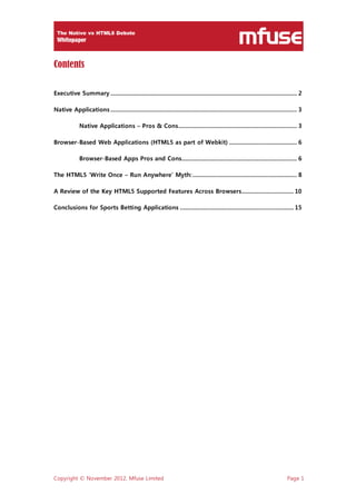 Copyright © November 2012, Mfuse Limited Page 1
Contents
Executive Summary ...................................................................................................................... 2
Native Applications ...................................................................................................................... 3
Native Applications – Pros & Cons........................................................................... 3
Browser-Based Web Applications (HTML5 as part of Webkit) ........................................... 6
Browser-Based Apps Pros and Cons......................................................................... 6
The HTML5 ‘Write Once – Run Anywhere’ Myth:.................................................................. 8
A Review of the Key HTML5 Supported Features Across Browsers................................. 10
Conclusions for Sports Betting Applications ........................................................................ 15
 