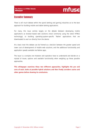 Copyright © November 2012, Mfuse Limited Page 2
Executive Summary
There is still much debate within the sports betting and gaming industries as to the best
approach for building mobile and tablet betting applications.
For many, this issue centres largely on the debate between developing mobile
applications as browser-based web solutions (most commonly using the latest HTML5
technology), or building operating-system-specific ‘Native’ applications that are
downloaded to and run directly from the device.
At a basic level this debate can be framed as a decision between the greater speed and
lower cost of development of mobile web solutions, and the additional functionality and
application speeds available via Native apps.
The issue is a complex one however and operators have to understand and decide on a
myriad of issues, options and available functionality when weighing up these possible
approaches.
This whitepaper examines these two different approaches, highlights the pro and
cons of each, looks at possible hybrid solutions and then finally considers casino and
other games before drawing its conclusions.
 