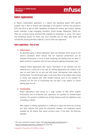 Copyright © November 2012, Mfuse Limited Page 3
Native Applications
A ‘Native’ mobile/tablet application is a device and operating system (OS) specific
program that is able to directly take advantage of the device’s memory and processors
(CPU and GPU) as well as other capabilities including the camera, geo-location, address
books, calendars, in-app messaging, animation, iCloud storage, Newsstand, Twitter etc.
There are currently several thousand APIs available for developers to utilise. This means
that everything should run faster and more smoothly and all these data feeds and
functionality should potentially make for a much richer user experience.
Native Applications – Pros & Cons
1. Performance:
As described above a Native application gives the developer direct access to the
phone’s processors which ensures that the maximum performance can be
achieved. Performance in terms of both rendering and loading times are faster in
Native and this is important with end user tolerances getting increasingly lower.
However Native applications that require information to be retrieved over the
network from a server (as is the case for betting applications) are unlikely to be
seen as much faster for an end user with server call/response times being the
limiting factor. The performance gap is only really likely to be evident when trying
to access and integrate with other handset features (such as the calendar for
instance) but this sort of functionality has not been a key aspects of current
betting apps thus far.
2. Functionality:
Native applications have access to a large number of APIs which enables
functionality and an enhanced user experience not possible on browser-based
solutions. The question is whether any of these features justify the additional costs
of building in Native.
With respect to betting applications it is difficult to argue that there are currently
any ’killer’ features that justify the investment. However, Siri1
integration would
probably be the feature that would convince many, if and when this becomes
available.
1 iOS voice-controlled ‘assistant’ system. See http://www.apple.com/uk/ios/siri/ or
http://en.wikipedia.org/wiki/Siri_(software) for more info
 