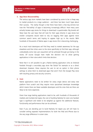 Copyright © November 2012, Mfuse Limited Page 4
3. App Store Discoverability:
The various app store markets have been considered by some to be a cheap way
to market products to a large audience - and there has been much hype about
their success. The reality though is that there have been a few big winners but
now the ’find-ability‘ of apps is becoming increasingly difficult. How many users
actually browse app stores for things to download is questionable. Big brands will
likely have the user base that will look for their apps directly in app stores but
smaller companies would need to rely on tagging their apps against more
common search terms and hoping to appear high up in the results. With
hundreds of thousands of Native apps in app stores this is becoming challenging.
As a result most developers will find they need to market awareness for the app
elsewhere and then drive users to the store specifically to find their app, although
undoubtedly some new user acquisition will be achieved through just being in the
stores. Of course Google have made the decision not to allow gaming
applications in their store which limits that decision.
Note that it is still possible to get a Native betting application onto an Android
handset through a secondary app store like GetJar2
for example or as a direct
download. However, these requires the user to set an option in their phone
settings to allow them to download apps that aren’t from the Google Play store
with resulting privacy and security concerns.
4. Cost:
Native applications need to be written for every single device and every new
platform from scratch and they require more specialised developer knowledge
which means there are fewer available developers and the ones that are there are
likely to be more expensive.
Given how large betting applications need to be, with hundreds of thousands of
markets and multiple bet types, the cost of building Natively for even one handset
type is significant and needs to be weighed up against the additional features,
functionality and performance that can be achieved.
Even if you are deciding just to build Natively for Apple you will still have to
consider writing separate implementations for both the iPad and iPhone due to
the very large difference in screen sizes.
2 See http://www.getjar.com
 