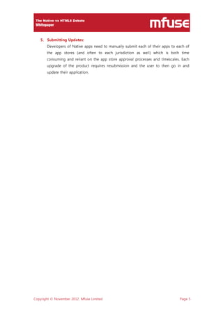 Copyright © November 2012, Mfuse Limited Page 5
5. Submitting Updates:
Developers of Native apps need to manually submit each of their apps to each of
the app stores (and often to each jurisdiction as well) which is both time
consuming and reliant on the app store approval processes and timescales. Each
upgrade of the product requires resubmission and the user to then go in and
update their application.
 