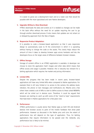 Copyright © November 2012, Mfuse Limited Page 7
it is easier to grow out a development team and at a lower cost than would be
possible with the more specialised and rarer Native developers.
5. Upgrades Without a New Download:
HTML5 downloads the data and screens as it is needed so changes can be made
in the back office without the need for an update requiring the user to go
through another download process. It also means that updates are not reliant on
or delayed by approvals from the likes of Apple.
6. Responsive Product Adaptation:
It is possible to code a browser-based application so that it uses responsive
design to automatically scale to fit the environment in which it is operating
without having to change the code or the assets. This clearly helps reduce the
amount of time it takes to develop browser apps across handsets and lets the
developers focus on the larger areas of difference between browser releases.
7. Offline Storage:
Storage of content offline in an HTML5 application is available. A developer can
choose to store the application itself, images and other data which means that
offline access and usage is possible. However, this is naturally less relevant for a
betting application which requires live market and pricing information.
8. Limited APIs:
Despite the progress that has been made in recent years, browser-based
applications still have very limited APIs when compared to Native applications. For
example there is still very limited or no access to the camera, the address book,
vibration, the phone or text messages and notifications etc. Mozilla and a few
others have created a set of APIs to start to define access to these called WEBAPIs
which will be rolled out in devices soon. Therefore, it could be argued that
browsers are starting to catch up with some of the “need to have” requirements
that have been in Native applications for a few years now.
9. Performance:
HTML5 performance is usually worse than Native apps as both iOS and Android
devices limit browser access to parts of the mobile hardware that allow peak
performance. However as discussed in the Native pros and cons the extent of
performance loss will depend on the type of application. Thus, for betting
applications that require information to be passed over the networks, any
performance loss is likely to be minimal.
 