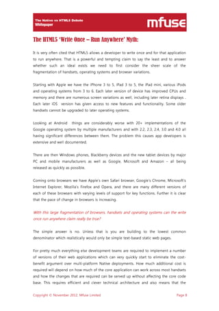 Copyright © November 2012, Mfuse Limited Page 8
The HTML5 ‘Write Once – Run Anywhere’ Myth:
It is very often cited that HTML5 allows a developer to write once and for that application
to run anywhere. That is a powerful and tempting claim to say the least and to answer
whether such an ideal exists we need to first consider the sheer scale of the
fragmentation of handsets, operating systems and browser variations.
Starting with Apple we have the iPhone 3 to 5, iPad 3 to 5, the iPad mini, various iPods
and operating systems from 3 to 6. Each later version of device has improved CPUs and
memory and there are numerous screen variations as well, including later retina displays .
Each later iOS version has given access to new features and functionality. Some older
handsets cannot be upgraded to later operating systems.
Looking at Android things are considerably worse with 20+ implementations of the
Google operating system by multiple manufacturers and with 2.2, 2.3, 2.4, 3.0 and 4.0 all
having significant differences between them. The problem this causes app developers is
extensive and well documented.
There are then Windows phones, Blackberry devices and the new tablet devices by major
PC and mobile manufacturers as well as Google, Microsoft and Amazon – all being
released as quickly as possible.
Coming onto browsers we have Apple’s own Safari browser, Google’s Chrome, Microsoft’s
Internet Explorer, Mozilla’s Firefox and Opera, and there are many different versions of
each of these browsers with varying levels of support for key functions. Further it is clear
that the pace of change in browsers is increasing.
With this large fragmentation of browsers, handsets and operating systems can the write
once run anywhere claim really be true?
The simple answer is no. Unless that is you are building to the lowest common
denominator which realistically would only be simple text-based static web pages.
For pretty much everything else development teams are required to implement a number
of versions of their web applications which can very quickly start to eliminate the cost-
benefit argument over multi-platform Native deployments. How much additional cost is
required will depend on how much of the core application can work across most handsets
and how the changes that are required can be served up without affecting the core code
base. This requires efficient and clever technical architecture and also means that the
 