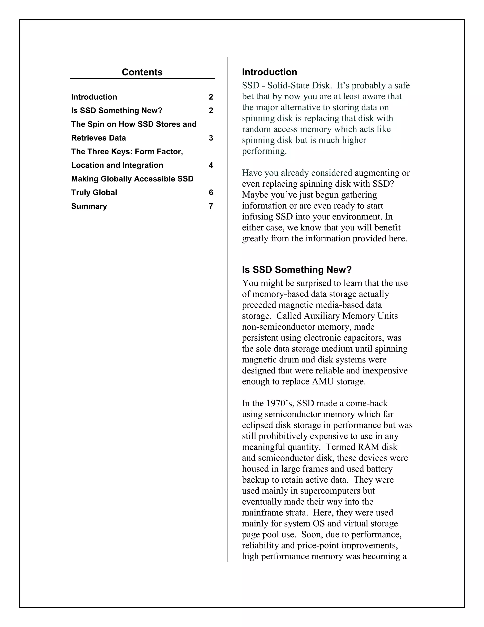 Contents
Introduction 2
Is SSD Something New? 2
The Spin on How SSD Stores and
Retrieves Data 3
The Three Keys: Form Factor,
Location and Integration 4
Making Globally Accessible SSD
Truly Global 6
Summary 7
Introduction
SSD - Solid-State Disk. It’s probably a safe
bet that by now you are at least aware that
the major alternative to storing data on
spinning disk is replacing that disk with
random access memory which acts like
spinning disk but is much higher
performing.
Have you already considered augmenting or
even replacing spinning disk with SSD?
Maybe you’ve just begun gathering
information or are even ready to start
infusing SSD into your environment. In
either case, we know that you will benefit
greatly from the information provided here.
Is SSD Something New?
You might be surprised to learn that the use
of memory-based data storage actually
preceded magnetic media-based data
storage. Called Auxiliary Memory Units
non-semiconductor memory, made
persistent using electronic capacitors, was
the sole data storage medium until spinning
magnetic drum and disk systems were
designed that were reliable and inexpensive
enough to replace AMU storage.
In the 1970’s, SSD made a come-back
using semiconductor memory which far
eclipsed disk storage in performance but was
still prohibitively expensive to use in any
meaningful quantity. Termed RAM disk
and semiconductor disk, these devices were
housed in large frames and used battery
backup to retain active data. They were
used mainly in supercomputers but
eventually made their way into the
mainframe strata. Here, they were used
mainly for system OS and virtual storage
page pool use. Soon, due to performance,
reliability and price-point improvements,
high performance memory was becoming a
 
