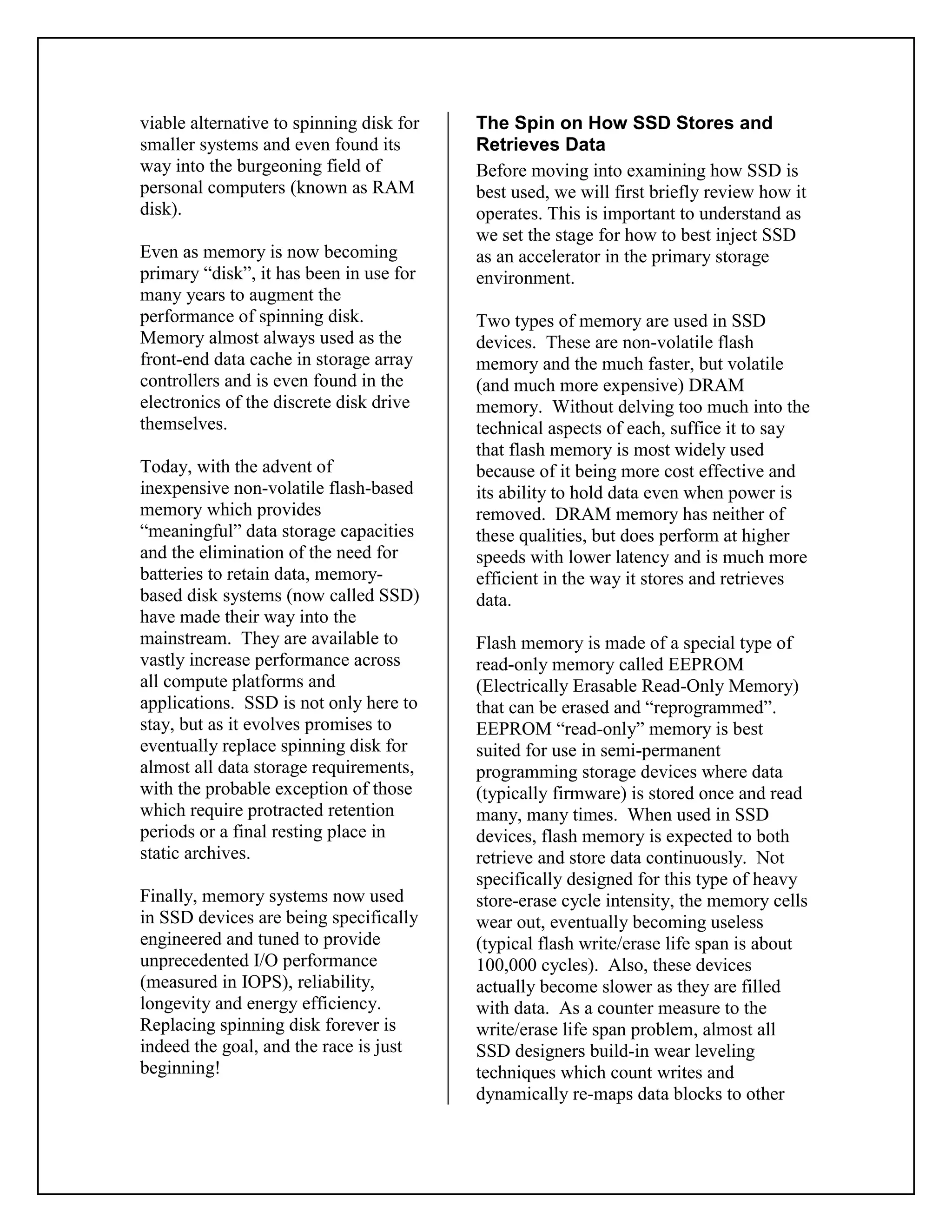 viable alternative to spinning disk for
smaller systems and even found its
way into the burgeoning field of
personal computers (known as RAM
disk).
Even as memory is now becoming
primary “disk”, it has been in use for
many years to augment the
performance of spinning disk.
Memory almost always used as the
front-end data cache in storage array
controllers and is even found in the
electronics of the discrete disk drive
themselves.
Today, with the advent of
inexpensive non-volatile flash-based
memory which provides
“meaningful” data storage capacities
and the elimination of the need for
batteries to retain data, memory-
based disk systems (now called SSD)
have made their way into the
mainstream. They are available to
vastly increase performance across
all compute platforms and
applications. SSD is not only here to
stay, but as it evolves promises to
eventually replace spinning disk for
almost all data storage requirements,
with the probable exception of those
which require protracted retention
periods or a final resting place in
static archives.
Finally, memory systems now used
in SSD devices are being specifically
engineered and tuned to provide
unprecedented I/O performance
(measured in IOPS), reliability,
longevity and energy efficiency.
Replacing spinning disk forever is
indeed the goal, and the race is just
beginning!
The Spin on How SSD Stores and
Retrieves Data
Before moving into examining how SSD is
best used, we will first briefly review how it
operates. This is important to understand as
we set the stage for how to best inject SSD
as an accelerator in the primary storage
environment.
Two types of memory are used in SSD
devices. These are non-volatile flash
memory and the much faster, but volatile
(and much more expensive) DRAM
memory. Without delving too much into the
technical aspects of each, suffice it to say
that flash memory is most widely used
because of it being more cost effective and
its ability to hold data even when power is
removed. DRAM memory has neither of
these qualities, but does perform at higher
speeds with lower latency and is much more
efficient in the way it stores and retrieves
data.
Flash memory is made of a special type of
read-only memory called EEPROM
(Electrically Erasable Read-Only Memory)
that can be erased and “reprogrammed”.
EEPROM “read-only” memory is best
suited for use in semi-permanent
programming storage devices where data
(typically firmware) is stored once and read
many, many times. When used in SSD
devices, flash memory is expected to both
retrieve and store data continuously. Not
specifically designed for this type of heavy
store-erase cycle intensity, the memory cells
wear out, eventually becoming useless
(typical flash write/erase life span is about
100,000 cycles). Also, these devices
actually become slower as they are filled
with data. As a counter measure to the
write/erase life span problem, almost all
SSD designers build-in wear leveling
techniques which count writes and
dynamically re-maps data blocks to other
 