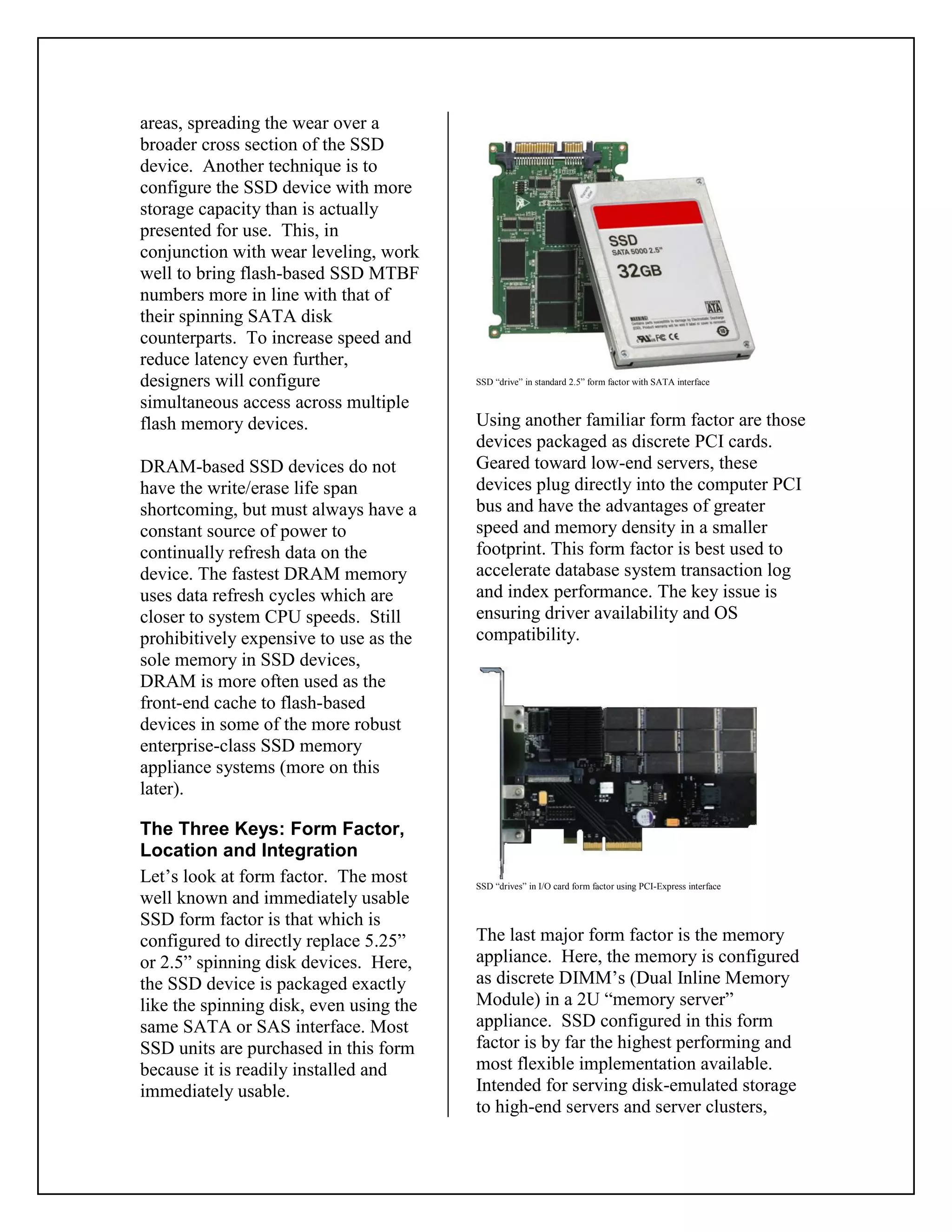 areas, spreading the wear over a
broader cross section of the SSD
device. Another technique is to
configure the SSD device with more
storage capacity than is actually
presented for use. This, in
conjunction with wear leveling, work
well to bring flash-based SSD MTBF
numbers more in line with that of
their spinning SATA disk
counterparts. To increase speed and
reduce latency even further,
designers will configure
simultaneous access across multiple
flash memory devices.
DRAM-based SSD devices do not
have the write/erase life span
shortcoming, but must always have a
constant source of power to
continually refresh data on the
device. The fastest DRAM memory
uses data refresh cycles which are
closer to system CPU speeds. Still
prohibitively expensive to use as the
sole memory in SSD devices,
DRAM is more often used as the
front-end cache to flash-based
devices in some of the more robust
enterprise-class SSD memory
appliance systems (more on this
later).
The Three Keys: Form Factor,
Location and Integration
Let’s look at form factor. The most
well known and immediately usable
SSD form factor is that which is
configured to directly replace 5.25”
or 2.5” spinning disk devices. Here,
the SSD device is packaged exactly
like the spinning disk, even using the
same SATA or SAS interface. Most
SSD units are purchased in this form
because it is readily installed and
immediately usable.
SSD “drive” in standard 2.5” form factor with SATA interface
Using another familiar form factor are those
devices packaged as discrete PCI cards.
Geared toward low-end servers, these
devices plug directly into the computer PCI
bus and have the advantages of greater
speed and memory density in a smaller
footprint. This form factor is best used to
accelerate database system transaction log
and index performance. The key issue is
ensuring driver availability and OS
compatibility.
SSD “drives” in I/O card form factor using PCI-Express interface
The last major form factor is the memory
appliance. Here, the memory is configured
as discrete DIMM’s (Dual Inline Memory
Module) in a 2U “memory server”
appliance. SSD configured in this form
factor is by far the highest performing and
most flexible implementation available.
Intended for serving disk-emulated storage
to high-end servers and server clusters,
 
