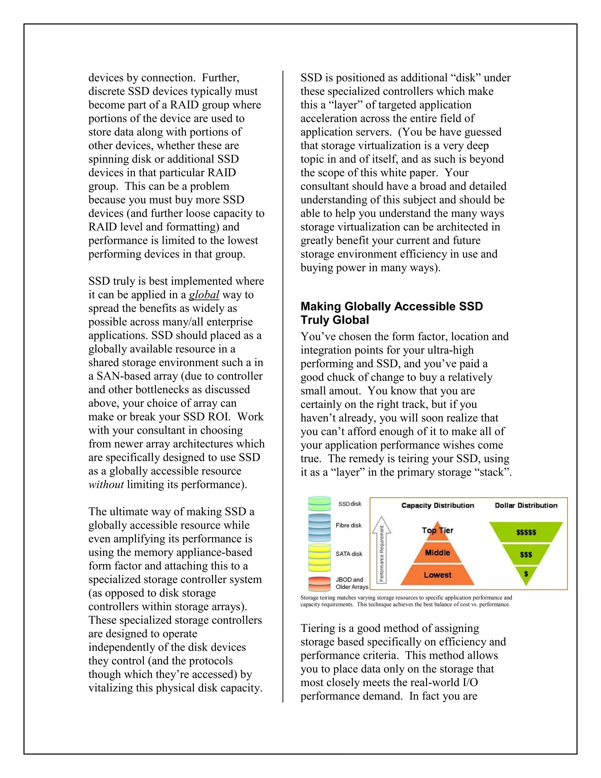 devices by connection. Further,
discrete SSD devices typically must
become part of a RAID group where
portions of the device are used to
store data along with portions of
other devices, whether these are
spinning disk or additional SSD
devices in that particular RAID
group. This can be a problem
because you must buy more SSD
devices (and further loose capacity to
RAID level and formatting) and
performance is limited to the lowest
performing devices in that group.
SSD truly is best implemented where
it can be applied in a global way to
spread the benefits as widely as
possible across many/all enterprise
applications. SSD should placed as a
globally available resource in a
shared storage environment such a in
a SAN-based array (due to controller
and other bottlenecks as discussed
above, your choice of array can
make or break your SSD ROI. Work
with your consultant in choosing
from newer array architectures which
are specifically designed to use SSD
as a globally accessible resource
without limiting its performance).
The ultimate way of making SSD a
globally accessible resource while
even amplifying its performance is
using the memory appliance-based
form factor and attaching this to a
specialized storage controller system
(as opposed to disk storage
controllers within storage arrays).
These specialized storage controllers
are designed to operate
independently of the disk devices
they control (and the protocols
though which they’re accessed) by
vitalizing this physical disk capacity.
SSD is positioned as additional “disk” under
these specialized controllers which make
this a “layer” of targeted application
acceleration across the entire field of
application servers. (You be have guessed
that storage virtualization is a very deep
topic in and of itself, and as such is beyond
the scope of this white paper. Your
consultant should have a broad and detailed
understanding of this subject and should be
able to help you understand the many ways
storage virtualization can be architected in
greatly benefit your current and future
storage environment efficiency in use and
buying power in many ways).
Making Globally Accessible SSD
Truly Global
You’ve chosen the form factor, location and
integration points for your ultra-high
performing and SSD, and you’ve paid a
good chuck of change to buy a relatively
small amout. You know that you are
certainly on the right track, but if you
haven’t already, you will soon realize that
you can’t afford enough of it to make all of
your application performance wishes come
true. The remedy is teiring your SSD, using
it as a “layer” in the primary storage “stack”.
Storage teiring matches varying storage resources to specific application performance and
capacity requirements. This technique achieves the best balance of cost vs. performance.
Tiering is a good method of assigning
storage based specifically on efficiency and
performance criteria. This method allows
you to place data only on the storage that
most closely meets the real-world I/O
performance demand. In fact you are
 