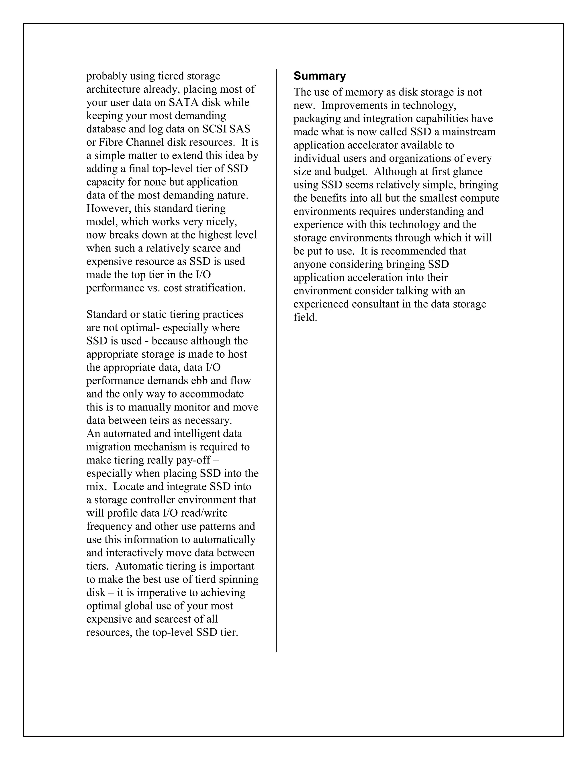 probably using tiered storage
architecture already, placing most of
your user data on SATA disk while
keeping your most demanding
database and log data on SCSI SAS
or Fibre Channel disk resources. It is
a simple matter to extend this idea by
adding a final top-level tier of SSD
capacity for none but application
data of the most demanding nature.
However, this standard tiering
model, which works very nicely,
now breaks down at the highest level
when such a relatively scarce and
expensive resource as SSD is used
made the top tier in the I/O
performance vs. cost stratification.
Standard or static tiering practices
are not optimal- especially where
SSD is used - because although the
appropriate storage is made to host
the appropriate data, data I/O
performance demands ebb and flow
and the only way to accommodate
this is to manually monitor and move
data between teirs as necessary.
An automated and intelligent data
migration mechanism is required to
make tiering really pay-off –
especially when placing SSD into the
mix. Locate and integrate SSD into
a storage controller environment that
will profile data I/O read/write
frequency and other use patterns and
use this information to automatically
and interactively move data between
tiers. Automatic tiering is important
to make the best use of tierd spinning
disk – it is imperative to achieving
optimal global use of your most
expensive and scarcest of all
resources, the top-level SSD tier.
Summary
The use of memory as disk storage is not
new. Improvements in technology,
packaging and integration capabilities have
made what is now called SSD a mainstream
application accelerator available to
individual users and organizations of every
size and budget. Although at first glance
using SSD seems relatively simple, bringing
the benefits into all but the smallest compute
environments requires understanding and
experience with this technology and the
storage environments through which it will
be put to use. It is recommended that
anyone considering bringing SSD
application acceleration into their
environment consider talking with an
experienced consultant in the data storage
field.
 