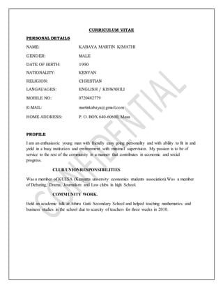 CURRICULUM VITAE
PERSONAL DETAILS
NAME: KABAYA MARTIN KIMATHI
GENDER: MALE
DATE OF BIRTH: 1990
NATIONALITY: KENYAN
RELIGION: CHRISTIAN
LANGAUAGES: ENGLISH / KISWAHILI
MOBILE NO: 0720482779
E-MAIL: martinkabaya@gmail.com
HOME ADDRESS: P. O. BOX 640-60600, Maua
PROFILE
I am an enthusiastic young man with friendly easy going personality and with ability to fit in and
yield in a busy institution and environment with minimal supervision. My passion is to be of
service to the rest of the community in a manner that contributes in economic and social
progress.
CLUB/UNIONRESPONSIBILITIES
Was a member of KUESA (Kenyatta university economics students association).Was a member
of Debating, Drama, Journalism and Law clubs in high School.
COMMUNITY WORK.
Held an academic talk at Athiru Gaiti Secondary School and helped teaching mathematics and
business studies in the school due to scarcity of teachers for three weeks in 2010.
 