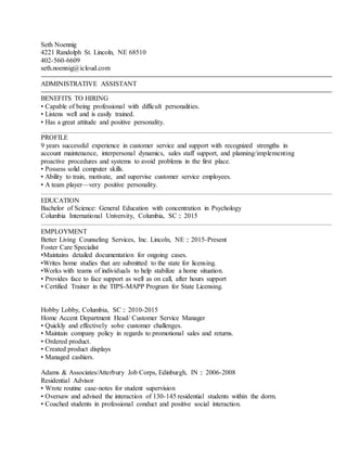 Seth Noennig
4221 Randolph St. Lincoln, NE 68510
402-560-6609
seth.noennig@icloud.com
ADMINISTRATIVE ASSISTANT
BENEFITS TO HIRING
• Capable of being professional with difficult personalities.
• Listens well and is easily trained.
• Has a great attitude and positive personality.
PROFILE
9 years successful experience in customer service and support with recognized strengths in
account maintenance, interpersonal dynamics, sales staff support, and planning/implementing
proactive procedures and systems to avoid problems in the first place.
• Possess solid computer skills.
• Ability to train, motivate, and supervise customer service employees.
• A team player—very positive personality.
EDUCATION
Bachelor of Science: General Education with concentration in Psychology
Columbia International University, Columbia, SC :: 2015
EMPLOYMENT
Better Living Counseling Services, Inc. Lincoln, NE :: 2015-Present
Foster Care Specialist
•Maintains detailed documentation for ongoing cases.
•Writes home studies that are submitted to the state for licensing.
•Works with teams of individuals to help stabilize a home situation.
• Provides face to face support as well as on call, after hours support
• Certified Trainer in the TIPS-MAPP Program for State Licensing.
Hobby Lobby, Columbia, SC :: 2010-2015
Home Accent Department Head/ Customer Service Manager
• Quickly and effectively solve customer challenges.
• Maintain company policy in regards to promotional sales and returns.
• Ordered product.
• Created product displays
• Managed cashiers.
Adams & Associates/Atterbury Job Corps, Edinburgh, IN :: 2006-2008
Residential Advisor
• Wrote routine case-notes for student supervision
• Oversaw and advised the interaction of 130-145 residential students within the dorm.
• Coached students in professional conduct and positive social interaction.
 