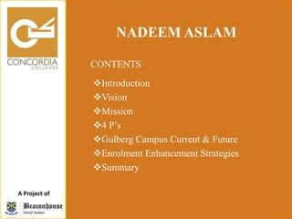 A Project of
NADEEM ASLAM
CONTENTS
Introduction
Vision
Mission
4 P’s
Gulberg Campus Current & Future
Enrolment Enhancement Strategies
Summary
 
