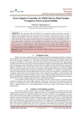 International
OPEN ACCESS Journal
Of Modern Engineering Research (IJMER)
| IJMER | ISSN: 2249–6645 www.ijmer.com | Vol. 7 | Iss. 4 | Apr. 2017 | 19 |
Novel Adaptive Controller for PMSG Driven Wind Turbine
To Improve Power System Stability
Vibin.R1
, Ramasamy.A2
1
(Assistant Professor, Department of EEE, CMS College of Engineering and Technology/Anna
University of Technology, Chennai, India)
2
(Assistant Professor, Department of EEE, CMS College of Engineering and Technology/Anna University
ofTechnology, Chennai, India)
I. INTRODUCTION
Modern wind power applications require efficient and flexible technologies that adapt to changes in
load and generation. In most of the wind turbines for on-land emplacements use double fed induction generators
due to their economic advantages (i.e., high efficiency, improved controllability and reduced rating of the
converter). Nevertheless, other energy conversion systems and generator technologies have been proposed
recently[1].One of the most promising of them is the permanent magnet synchronous generator (PMSG) which
has clear advantages in terms of efficiency and power density. Integration into the grid of this type of generators
requires a full rated AC/AC converter which, in most cases, is based on the voltage source converter technology
(VSC)[1]. Another possible type of converter is the pulse-width modulated current source converter (PWM-
CSC) which has potentially more advantages for medium size wind turbines. It is capable of controlling the DC
current according to the wind velocity independently of the DC voltage. This characteristic is exploited to create
an adaptive control which does not require measure of the rotational speed. Adaptive control techniques that
perform identification and control of dynamic systems can be adapted to highly-complex dynamic systems in
order to auto-adjust the controller parameters .Similar to widely used SVM schemes for voltage source inverters,
the SVM for CSI is also a digitally implemented vector synthesizing method [5].
A new adaptive control strategy for a wind energy conversion system based on a permanent magnet
synchronous generator and a pulse-width modulated current source converter [3]. The proposed conversion
system is a good alternative due to its high efficiency and reliability. The control strategy uses an adaptive PI
which is self-tuned based on a linear approximation of the power system and a desired closed loop
response[1][6].
II. ENERGY CONVERSION SYSTEM
The proposed energy conversion system is based on PMSG.This type of machine has three main
features which are relevant for wind power applications: there are no signiﬁcant losses generated in the rotor;
magnetization provided by the permanent magnets allows soft start; and there is no consumption of reactive
power. The ﬁrst characteristic implies an improvement in efﬁciency while the second and third effect the power
electronic converter which does not require bi-directional power capability [1][3]. Hence, a full bridge diode
rectiﬁer is enough for the AC/DC conversion. In addition, PMSGs allow smaller, ﬂexible and lighter designs as
well as lower maintenance and operating costs. A gear box is not required if it is designed appropriately with a
high number of poles [1].PMSG based wind turbine is the most suitable scheme for electrical power generation
and it overcomes the problem that exists in the conventional wind turbine power generation. The energy
conversion in the conventional wind turbine driven induction generator is not satisfactory but the PMSG driven
ABSTRACT: This paper describes the behavior of a permanent magnet synchronous generator
(PMSG) driven by wind turbine. The proposed conversion system is a good alternative due to its high
efficiency and reliability. Electrolytic capacitors are not required in this type of converter and the
voltage in the DC-link as well as the generated reactive power can be dynamically modified according
to the wind velocity. The adaptive control strategy uses an adaptive PI which is self-tuned based on a
linear approximation of the power system calculated at each sample time. Space vector technique for
grid side inverter for transformer less integration of generator and a pulse-width modulated current
source converter. A model reference is also projected in order to reduce the post-fault voltages.
Simulation results prove the advantages of the proposed control. A MATLAB computer simulation study
was undertaken and results on PWM-CSC are presented.
Keywords: Permanent Magnet Synchronous Generator (PMSG), Adaptive Controller, Space Vector
Modulation (SVM)
 