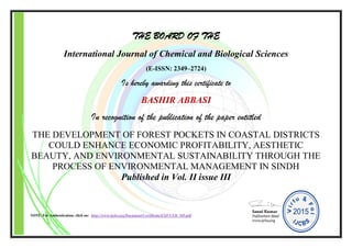 THE BOARD OF THE
International Journal of Chemical and Biological Sciences
(E-ISSN: 2349–2724)
Is hereby awarding this certificate to
BASHIR ABBASI
In recognition of the publication of the paper entitled
THE DEVELOPMENT OF FOREST POCKETS IN COASTAL DISTRICTS
COULD ENHANCE ECONOMIC PROFITABILITY, AESTHETIC
BEAUTY, AND ENVIRONMENTAL SUSTAINABILITY THROUGH THE
PROCESS OF ENVIRONMENTAL MANAGEMENT IN SINDH
Published in Vol. II issue III
NOTE: For Authentication, click on: http://www.ijcbs.org/Document/Certificate/EXP/CER_105.pdf
 