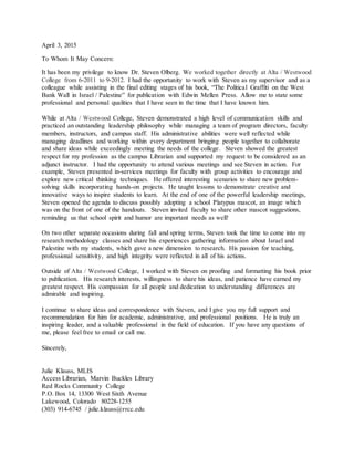 April 3, 2015
To Whom It May Concern:
It has been my privilege to know Dr. Steven Olberg. We worked together directly at Alta / Westwood
College from 6-2011 to 9-2012. I had the opportunity to work with Steven as my supervisor and as a
colleague while assisting in the final editing stages of his book, “The Political Graffiti on the West
Bank Wall in Israel / Palestine” for publication with Edwin Mellen Press. Allow me to state some
professional and personal qualities that I have seen in the time that I have known him.
While at Alta / Westwood College, Steven demonstrated a high level of communication skills and
practiced an outstanding leadership philosophy while managing a team of program directors, faculty
members, instructors, and campus staff. His administrative abilities were well reflected while
managing deadlines and working within every department bringing people together to collaborate
and share ideas while exceedingly meeting the needs of the college. Steven showed the greatest
respect for my profession as the campus Librarian and supported my request to be considered as an
adjunct instructor. I had the opportunity to attend various meetings and see Steven in action. For
example, Steven presented in-services meetings for faculty with group activities to encourage and
explore new critical thinking techniques. He offered interesting scenarios to share new problem-
solving skills incorporating hands-on projects. He taught lessons to demonstrate creative and
innovative ways to inspire students to learn. At the end of one of the powerful leadership meetings,
Steven opened the agenda to discuss possibly adopting a school Platypus mascot, an image which
was on the front of one of the handouts. Steven invited faculty to share other mascot suggestions,
reminding us that school spirit and humor are important needs as well!
On two other separate occasions during fall and spring terms, Steven took the time to come into my
research methodology classes and share his experiences gathering information about Israel and
Palestine with my students, which gave a new dimension to research. His passion for teaching,
professional sensitivity, and high integrity were reflected in all of his actions.
Outside of Alta / Westwood College, I worked with Steven on proofing and formatting his book prior
to publication. His research interests, willingness to share his ideas, and patience have earned my
greatest respect. His compassion for all people and dedication to understanding differences are
admirable and inspiring.
I continue to share ideas and correspondence with Steven, and I give you my full support and
recommendation for him for academic, administrative, and professional positions. He is truly an
inspiring leader, and a valuable professional in the field of education. If you have any questions of
me, please feel free to email or call me.
Sincerely,
Julie Klauss, MLIS
Access Librarian, Marvin Buckles Library
Red Rocks Community College
P.O. Box 14, 13300 West Sixth Avenue
Lakewood, Colorado 80228-1255
(303) 914-6745 / julie.klauss@rrcc.edu
 