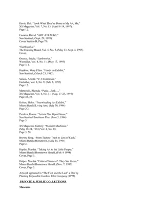 Davis, Phil. “Look What They’ve Done to My Art, Ma,”
XS Magazine, Vol. 7, No. 13, (April 8-14, 1997)
Page 12.
Cazares, David. “ART ATTACK?,”
Sun-Sentinel, (Sept. 29, 1995)
Cover Section B, Page 7B.
“Earthworks,”
The Drawing Board, Vol. 6, No. 3, (May 13- Sept. 4, 1995)
Cover.
Orozco, Stacie, “Earthworks,”
Westsider, Vol. 4, No. 11, (May 17, 1995)
Page 3, 4.
Hopkins, Mary Ellen. “Hands on Exhibit,”
Sun-Sentinel, (March 25, 1995).
Simon, Arnold. “2+3 Exhibition,”
Eastsider, Vol. 8, No. 9, (Feb. 8, 1995)
Page 12.
Martorelli, Rhonda. “Punk…Junk…,”
XS Magazine, Vol. 4, No. 31, (Aug. 17-23, 1994)
Page 48, 49.
Kohen, Helen. “Freewheeling Art Exhibit,”
Miami Herald/Living Arts, (July 30, 1994)
Page 2G.
Pazdera, Donna. “Artists Plan Open House,”
Sun-Sentinel/Southeast Plus, (June 5, 1994)
Page 3.
XS Magazine. Gallery: “Monster Machines,”
(May 18-24, 1994) Vol. 4, No. 18,
Page 3, 58.
Brown, Greg. “From Techno-Trash to Lots of Cash,”
Miami Herald/Hometown, (May 15, 1994)
Page 2.
Hapler, Marsha. “Taking Art to the Little People,”
Miami Herald/Hometown Herald, (Feb. 6 1994)
Cover, Page 3.
Halper, Marsha. “Color of Success? They See Green,”
Miami Herald/Hometown Herald, (Nov. 7, 1993)
Cover, Page 3.
Artwork appeared in “The First and the Last” a film by
Planting Impossible Gardens Film Company (1992).
PRIVATE & PUBLIC COLLECTIONS
Museums
 