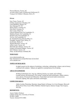 Process Museum, Tucson, AZ.
Art and Culture Center of Hollywood, Hollywood, Fl
Young at Art Children’s Museum, Davie, FL
Private
Gary Tenen, Tucson, AZ
Gotham Acupuncture, Brooklyn, NY
Laura McManus, Queens, NY
Ilyce Maranga NY, NY
Darren Stance, Aventura, FL
Peter Merl, Aventura, FL
Staci Laurie, Miami, FL
Francine Bishop Good, Fort Lauderdale, FL
Madelyn Denaro, Fort Lauderdale, FL
Richard Lund, Fort Lauderdale, FL
Tin Lee, Fort Lauderdale, FL
Dr. Donald Weisman, Beverly Hills, CA
Pineapple Therapy Clinic, Delray, FL
Joe Kessler, Miami, FL
Michael Bernstein, Tucson, AZ
Jeffrey Leach, Tucson, AZ
Maxine& Steve Murray, Tucson, AZ
Gregory & Rosalind Hodgins, Tucson, AZ
Kyle Johnston, Tucson, AZ
Nancy & David Royer, Portland, OR
WEB PAGES
www.industriastudios.org
http://fineartamerica.com/profiles/marc-leviton.html
www.linkedin.com
TOPICS OF RESEARCH
In depth research on the subjects of mythology, archeology, anthropology, religion, and art history,
combined with sculpture. Subjects are applied in creating themes for art making.
AREAS OF EXPERTISE
Welding Technologies (arc, mig, tig, soldering, brazing, oxy setalin, spot welding).
Foundry (bronze and aluminum). Life casting. Casting and mold technologies, rubbers, plastics,
resin, epoxies. Wood and steel fabrication. Found object and mixed media constructions.
Electrical, lighting, fiber optics and kinetic technologies.
COMPUTER SKILLS
Adobe Acrobat, Photoshop, Illustrator, Image Ready, In Design, Live Cycle Designer, Microsoft
Word, Power Point, Excel, Office Publisher, Outlook Express, Internet, Google, Nero Express,
Win Zip.
REFERENCES
Aurore Chabot, Professor
College of Fine Arts, University of Arizona
PO Box 210002
Tucson, Arizona 85721-0002
 