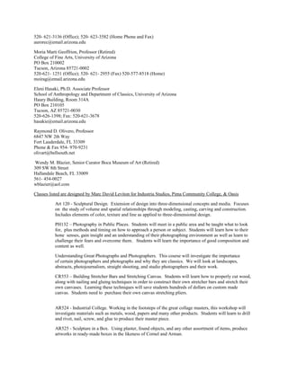520- 621-3136 (Office); 520- 623-3582 (Home Phone and Fax)
aurorec@email.arizona.edu
Moria Marti Geoffrion, Professor (Retired)
College of Fine Arts, University of Arizona
PO Box 210002
Tucson, Arizona 85721-0002
520-621- 1251 (Office); 520- 621- 2955 (Fax) 520-577-8518 (Home)
moirag@email.arizona.edu
Eleni Hasaki, Ph.D. Associate Professor
School of Anthropology and Department of Classics, University of Arizona
Haury Building, Room 314A
PO Box 210105
Tucson, AZ 85721-0030
520-626-1398; Fax: 520-621-3678
hasakie@email.arizona.edu
Raymond D. Olivero, Professor
6847 NW 2th Way
Fort Lauderdale, FL 33309
Phone & Fax 954- 970-9231
olivart@bellsouth.net
Wendy M. Blazier, Senior Curator Boca Museum of Art (Retired)
309 SW 8th Street
Hallandale Beach, FL 33009
561- 454-0027
wblazier@aol.com
Classes listed are designed by Marc David Leviton for Industria Studios, Pima Community College, & Oasis
Art 120 - Sculptural Design. Extension of design into three-dimensional concepts and media. Focuses
on the study of volume and spatial relationships through modeling, casting, carving and construction.
Includes elements of color, texture and line as applied to three-dimensional design.
PH132 – Photography in Public Places. Students will meet in a public area and be taught what to look
for, plus methods and timing on how to approach a person or subject. Students will learn how to their
hone senses, gain insight and an understanding of their photographing environment as well as learn to
challenge their fears and overcome them. Students will learn the importance of good composition and
content as well.
Understanding Great Photographs and Photographers. This course will investigate the importance
of certain photographers and photographs and why they are classics. We will look at landscapes,
abstracts, photojournalism, straight shooting, and studio photographers and their work.
CR553 – Building Stretcher Bars and Stretching Canvas. Students will learn how to properly cut wood,
along with nailing and gluing techniques in order to construct their own stretcher bars and stretch their
own canvases. Learning these techniques will save students hundreds of dollars on custom made
canvas. Students need to purchase their own canvas stretching pliers.
AR524 - Industrial College. Working in the footsteps of the great collage masters, this workshop will
investigate materials such as metals, wood, papers and many other products. Students will learn to drill
and rivet, nail, screw, and glue to produce their master piece.
AR525 - Sculpture in a Box. Using plaster, found objects, and any other assortment of items, produce
artworks in ready-made boxes in the likeness of Cornel and Arman.
 