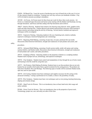 CR204 – Oil Based Clay. Learn the secrets of producing your own oil based clay in this one (1) to two
(2) day intensive hands on workshop. Creating your own clay will save you hundreds of dollars. Clay
will be divided in amounts according to attendance.
AR 048 – Art Forum. Art Forum meets for three hours per week for three, three week sessions. Art
Forum is a moderated open discussion and lecture series starting with the Dadaist and Duchamp, moving
through Surrealism and Fluxus and then ending with Pop-Surrealism and Lowbrow.
AR627 - Intuitive Drawing. Students learn intuitive line drawing using charcoal sticks, graphite sticks,
caulk and other drawing tools. Explore physical and mental expressionistic processes while learning to
release emotion and energy during the activity of drawing. Several intuitive methods and expressive
techniques will be investigated.
AR332 – Expressive Painting. Educating students in the use of painting tools, intuitive methods,
expressive techniques, historical background, and terminology.
AR733 – Beginning Mold Making, consisting of open face, two part, and facial life cast molds.
Discussions about historical information, strength and weaknesses of each product and system, and
safety
procedures.
AR734 – Advanced Mold Making, consisting of multi-section molds, molds with sprues and venting
systems build in, and blanket molds. Discussions about historical information, strength and weaknesses
of each product and system, and safety procedures.
AR735 – Sculpting in Plaster. Educating students in the properties of plaster as a sculpting medium.
Students learn of proper tool use, terminology, and expressive techniques.
AR736 – Clay Sculpture. Students learn control and manipulation of clay through the use of tools, touch,
and learning to feel the model by using their eyes.
AR737 - Hot Products: Mold Making Workshop. Students learn to use three products that are not only
heated, but are reusable which makes them a good investment for the casting process. The products are
Seals Peel, Prosthetic Wax and Moulage. The following types of molds will be examined: blanket mold,
open face and two part molds.
AR738 - Life Casting. Students learn basic techniques and supplies necessary for life casting in this
advanced workshop. Casting is preformed on live models, so there is the possibility of nudity.
AR739 - Wire Sculpture. Students learn basic wire techniques such as wire joining, knotting buttressing,
shaping and armature design.
DY405 – Hand Tools for Women. This is an introductory class on basic hand tools, their usage and
safety methods.
DY406 – Power Tools for Women. This is an introductory class on the properties of power tools.
Terminology, proper use, care, and safety are edict of this class.
 