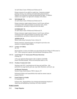 Art and Culture Center of Hollywood, Hollywood, FL
Primary instructor for an adult live model class. Instruction included
painting, drawing, clay rendering and mold making demonstrations.
Students were instructed on seeing and delineating the figure. In addition
students were taught to see light and its interplay with surfaces.
1994 WINTERART ’94
Art and Culture Center of Hollywood, Hollywood, FL
Primary instructor; taught students between 6 and 10 years old basic
construction skills with concentration on personal vision, artistic
accomplishment, and ability to help and work with others.
SUMMERART ’94
Art and Culture Center of Hollywood, Hollywood, FL
Primary instructor; taught students between 6 and 10 years old basic
construction skills with concentration on personal vision, artistic
accomplishment, and ability to help and work with others.
ARTREACH ’94
Martin Luther King Community Center, Liberia, FL
Primary instructor; outreach program was designed to provide an arts
education to underprivileged children.
1986-87 Levlowe Art Gallery
NY, NY
Owner/operator. Levlowe Art Gallery was open during the East Village Art Movement in
NYC. Show casing local, regional, and international contemporary artists.
1985-06 Local Union #3 “A” Journeyman-Wireman Electrician
Flushing, NY
A five-year apprenticeship program with an eighteen month MIJ
(Junior Wireman) program. Received Journeyman status in 1991.
1984-86 Freelance Commercial Artist
Working in the NYC, Long Island area for large and small firms. Jobs
preformed were page layout, paste ups, copy stand, illustration, and mock- ups.
Art Director/ Instructor
Summer Camp, Eastern Queens YMCA, Queens, NY
Performed all duties and responsibilities that made the summer camp art
program function.
1981 Frank Walcott Art Studio
Ft. Lauderdale, FL
In-house artist. Responsibilities were staining and maintaining integrity of
shadowing and highlighting of paintings with studio standards.
PUBLICATIONS
2012 Tempo Magazine
 